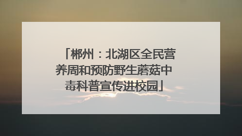 郴州：北湖区全民营养周和预防野生蘑菇中毒科普宣传进校园