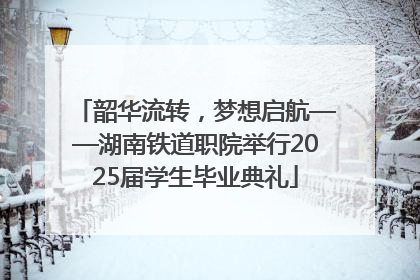 韶华流转，梦想启航——湖南铁道职院举行2025届学生毕业典礼