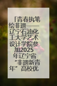 青春执笔绘非遗——辽宁石油化工大学艺术设计学院参加2025 年辽宁省“非遗新青年”高校优秀作品推荐活动