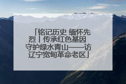 铭记历史 缅怀先烈丨传承红色基因 守护绿水青山——访辽宁宽甸革命老区