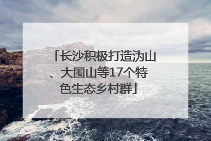 长沙积极打造沩山、大围山等17个特色生态乡村群