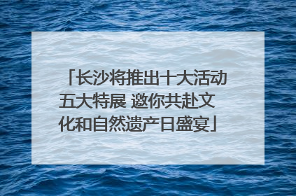 长沙将推出十大活动五大特展 邀你共赴文化和自然遗产日盛宴