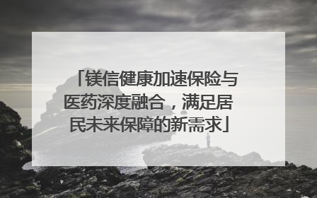 镁信健康加速保险与医药深度融合，满足居民未来保障的新需求