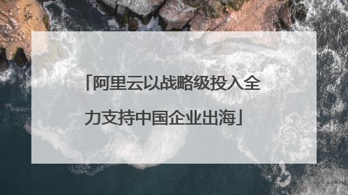 阿里云以战略级投入全力支持中国企业出海