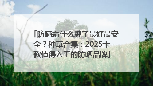 防晒霜什么牌子最好最安全？种草合集：2025十款值得入手的防晒品牌