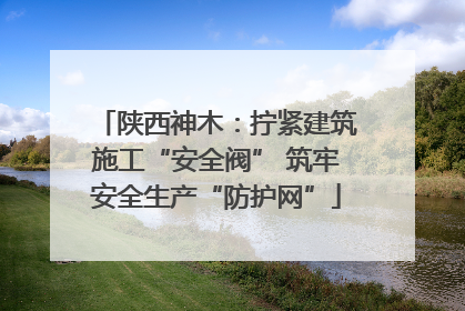 陕西神木：拧紧建筑施工“安全阀” 筑牢安全生产“防护网”