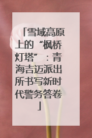 雪域高原上的“枫桥灯塔”：青海吉迈派出所书写新时代警务答卷