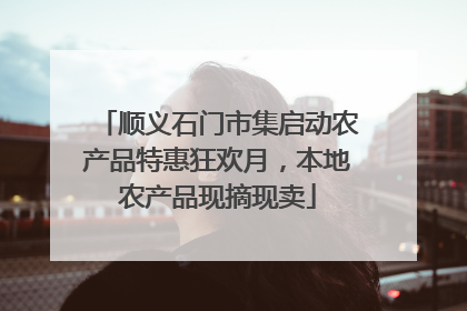 顺义石门市集启动农产品特惠狂欢月，本地农产品现摘现卖