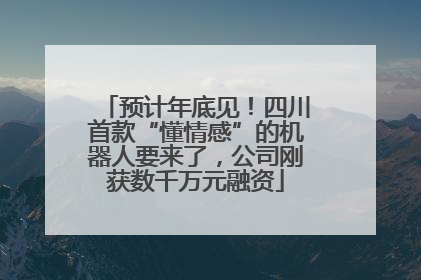 预计年底见！四川首款“懂情感”的机器人要来了，公司刚获数千万元融资
