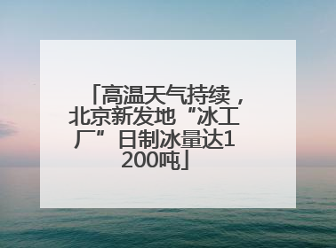 高温天气持续，北京新发地“冰工厂”日制冰量达1200吨