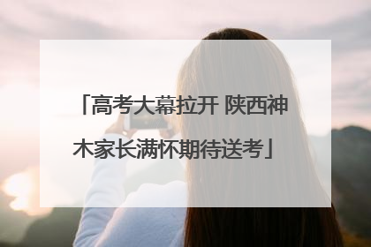 高考大幕拉开 陕西神木家长满怀期待送考