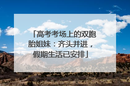 高考考场上的双胞胎姐妹：齐头并进，假期生活已安排