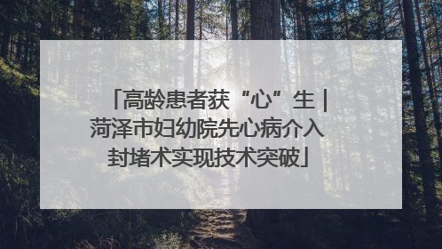 高龄患者获“心”生｜菏泽市妇幼院先心病介入封堵术实现技术突破