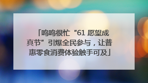 鸣鸣很忙“61 愿望成真节”引爆全民参与，让普惠零食消费体验触手可及