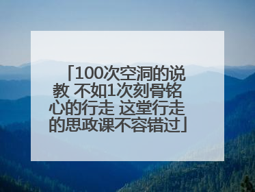100次空洞的说教 不如1次刻骨铭心的行走 这堂行走的思政课不容错过