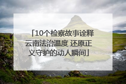 10个检察故事诠释云南法治温度 还原正义守护的动人瞬间