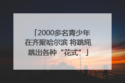 2000多名青少年在齐聚哈尔滨 将跳绳跳出各种“花式”