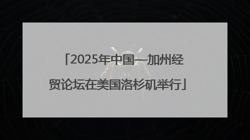 2025年中国—加州经贸论坛在美国洛杉矶举行