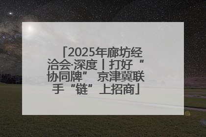 2025年廊坊经洽会·深度丨打好“协同牌” 京津冀联手“链”上招商