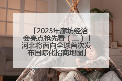 2025年廊坊经洽会亮点抢先看（二）丨河北将面向全球首次发布国际化招商地图
