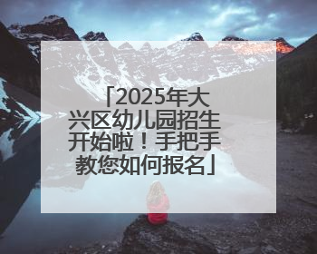 2025年大兴区幼儿园招生开始啦！手把手教您如何报名