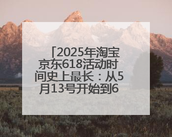 2025年淘宝京东618活动时间史上最长：从5月13号开始到6月20号结束持续39天附详细时间表一览