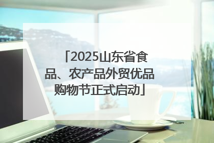 2025山东省食品、农产品外贸优品购物节正式启动