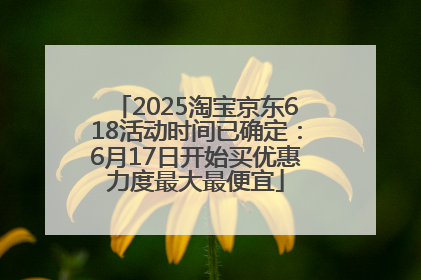 2025淘宝京东618活动时间已确定：6月17日开始买优惠力度最大最便宜
