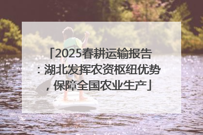 2025春耕运输报告：湖北发挥农资枢纽优势，保障全国农业生产