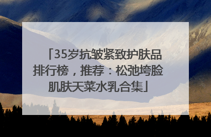 35岁抗皱紧致护肤品排行榜，推荐：松弛垮脸肌肤天菜水乳合集