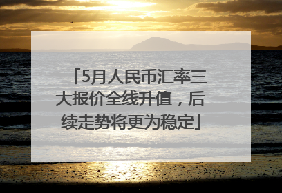 5月人民币汇率三大报价全线升值，后续走势将更为稳定
