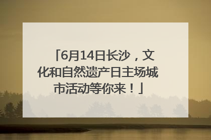6月14日长沙，文化和自然遗产日主场城市活动等你来！