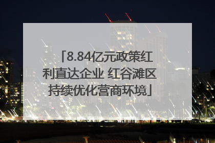 8.84亿元政策红利直达企业 红谷滩区持续优化营商环境